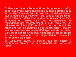 En Grèce et dans la Rome antique, les premiers conflits
dont nous avons connaissance ont eu lieu à propos de la
dette. Plutôt que de fuir, les roturiers endettés étaient
plus à même de se révolter – ou, dans le cas de Rome,
de se retirer en dehors de la ville en menaçant de faire
défection en masse, tant que les patriciens ne
répondaient pas favorablement à leurs requêtes. Les
réformes de Solon (590 av J.C.) – qui ont conduit les
Athéniens sur les chemins de la démocratie – étaient
une réponse aux demandes d’allègement de la dette.
Mais les anciennes cités-état n’ont jamais été disposées
à suivre l’exemple du Moyen-Orient d’annuler
entièrement les dettes.
Ils tendaient plutôt à penser que les dettes à
rembourser étaient une responsabilité de l’ordre du
sacré.
 