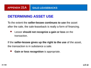 21-100
DETERMINING ASSET USE
To the extent the seller-lessee continues to use the asset
after the sale, the sale-leaseback is really a form of financing.
 Lessor should not recognize a gain or loss on the
transaction.
If the seller-lessee gives up the right to the use of the asset,
the transaction is in substance a sale.
 Gain or loss recognition is appropriate.
LO 11
APPENDIX 21A SALE-LEASEBACKS
 