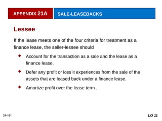 21-101
If the lease meets one of the four criteria for treatment as a
finance lease, the seller-lessee should
 Account for the transaction as a sale and the lease as a
finance lease.
 Defer any profit or loss it experiences from the sale of the
assets that are leased back under a finance lease.
 Amortize profit over the lease term .
Lessee
APPENDIX 21A SALE-LEASEBACKS
LO 11
 