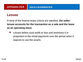 21-102
If none of the finance lease criteria are satisfied, the seller-
lessee accounts for the transaction as a sale and the lease
as an operating lease.
 Lessee defers such profit or loss and amortizes it in
proportion to the rental payments over the period when it
expects to use the assets.
Lessee
APPENDIX 21A SALE-LEASEBACKS
LO 11
 
