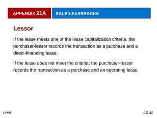 21-103
If the lease meets one of the lease capitalization criteria, the
purchaser-lessor records the transaction as a purchase and a
direct-financing lease.
If the lease does not meet the criteria, the purchaser-lessor
records the transaction as a purchase and an operating lease.
Lessor
APPENDIX 21A SALE-LEASEBACKS
LO 11
 