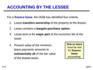 21-11
For a finance lease, the IASB has identified four criteria.
1. Lease transfers ownership of the property to the lessee.
2. Lease contains a bargain-purchase option.
3. Lease term is for major part of the economic life of the
asset.
One or more
must be met
for finance
lease
accounting.
4. Present value of the minimum
lease payments amounts to
substantially all of the fair value
of the leased asset.
ACCOUNTING BY THE LESSEE
LO 2
 