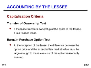 21-13
Capitalization Criteria
Transfer of Ownership Test
 If the lease transfers ownership of the asset to the lessee,
it is a finance lease.
Bargain-Purchase Option Test
 At the inception of the lease, the difference between the
option price and the expected fair market value must be
large enough to make exercise of the option reasonably
assured.
LO 2
ACCOUNTING BY THE LESSEE
 