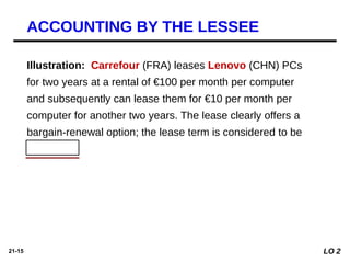 21-15
Illustration: Carrefour (FRA) leases Lenovo (CHN) PCs
for two years at a rental of €100 per month per computer
and subsequently can lease them for €10 per month per
computer for another two years. The lease clearly offers a
bargain-renewal option; the lease term is considered to be
four years.
ACCOUNTING BY THE LESSEE
LO 2
 