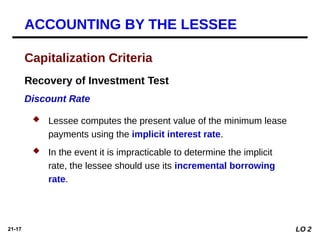 21-17
Recovery of Investment Test
Discount Rate
Capitalization Criteria
ACCOUNTING BY THE LESSEE
 Lessee computes the present value of the minimum lease
payments using the implicit interest rate.
 In the event it is impracticable to determine the implicit
rate, the lessee should use its incremental borrowing
rate.
LO 2
 