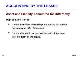 21-19
Depreciation Period
 If lease transfers ownership, depreciate asset over
the economic life of the asset.
 If lease does not transfer ownership, depreciate
over the term of the lease.
Asset and Liability Accounted for Differently
ACCOUNTING BY THE LESSEE
LO 2
 