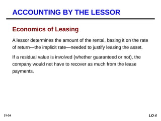 21-34
A lessor determines the amount of the rental, basing it on the rate
of return—the implicit rate—needed to justify leasing the asset.
If a residual value is involved (whether guaranteed or not), the
company would not have to recover as much from the lease
payments.
Economics of Leasing
ACCOUNTING BY THE LESSOR
LO 4
 