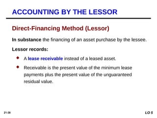 21-38
In substance the financing of an asset purchase by the lessee.
Lessor records:
 A lease receivable instead of a leased asset.
 Receivable is the present value of the minimum lease
payments plus the present value of the unguaranteed
residual value.
Direct-Financing Method (Lessor)
ACCOUNTING BY THE LESSOR
LO 5
 