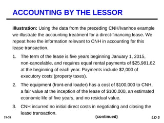 21-39
Illustration: Using the data from the preceding CNH/Ivanhoe example
we illustrate the accounting treatment for a direct-financing lease. We
repeat here the information relevant to CNH in accounting for this
lease transaction.
1. The term of the lease is five years beginning January 1, 2015,
non-cancelable, and requires equal rental payments of $25,981.62
at the beginning of each year. Payments include $2,000 of
executory costs (property taxes).
2. The equipment (front-end loader) has a cost of $100,000 to CNH,
a fair value at the inception of the lease of $100,000, an estimated
economic life of five years, and no residual value.
3. CNH incurred no initial direct costs in negotiating and closing the
lease transaction.
ACCOUNTING BY THE LESSOR
(continued) LO 5
 