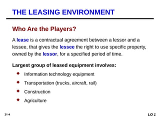 21-4
Largest group of leased equipment involves:
 Information technology equipment
 Transportation (trucks, aircraft, rail)
 Construction
 Agriculture
A lease is a contractual agreement between a lessor and a
lessee, that gives the lessee the right to use specific property,
owned by the lessor, for a specified period of time.
THE LEASING ENVIRONMENT
LO 1
Who Are the Players?
 
