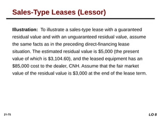 21-75
Illustration: To illustrate a sales-type lease with a guaranteed
residual value and with an unguaranteed residual value, assume
the same facts as in the preceding direct-financing lease
situation. The estimated residual value is $5,000 (the present
value of which is $3,104.60), and the leased equipment has an
$85,000 cost to the dealer, CNH. Assume that the fair market
value of the residual value is $3,000 at the end of the lease term.
Sales-Type Leases (Lessor)
LO 8
 