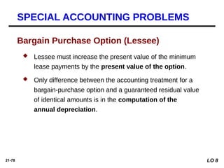 21-78
 Lessee must increase the present value of the minimum
lease payments by the present value of the option.
 Only difference between the accounting treatment for a
bargain-purchase option and a guaranteed residual value
of identical amounts is in the computation of the
annual depreciation.
Bargain Purchase Option (Lessee)
SPECIAL ACCOUNTING PROBLEMS
LO 8
 