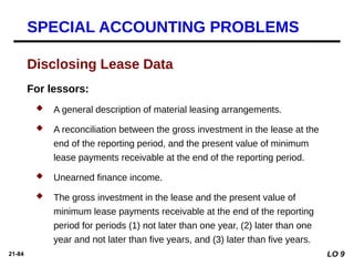 21-84
For lessors:
 A general description of material leasing arrangements.
 A reconciliation between the gross investment in the lease at the
end of the reporting period, and the present value of minimum
lease payments receivable at the end of the reporting period.
 Unearned finance income.
 The gross investment in the lease and the present value of
minimum lease payments receivable at the end of the reporting
period for periods (1) not later than one year, (2) later than one
year and not later than five years, and (3) later than five years.
Disclosing Lease Data
SPECIAL ACCOUNTING PROBLEMS
LO 9
 