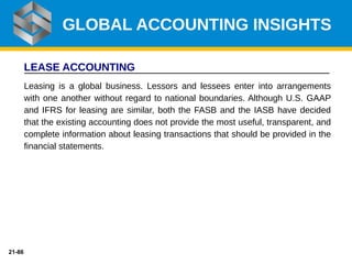 21-86
LEASE ACCOUNTING
Leasing is a global business. Lessors and lessees enter into arrangements
with one another without regard to national boundaries. Although U.S. GAAP
and IFRS for leasing are similar, both the FASB and the IASB have decided
that the existing accounting does not provide the most useful, transparent, and
complete information about leasing transactions that should be provided in the
financial statements.
GLOBAL ACCOUNTING INSIGHTS
 