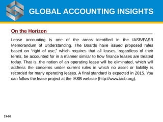 21-90
On the Horizon
Lease accounting is one of the areas identified in the IASB/FASB
Memorandum of Understanding. The Boards have issued proposed rules
based on “right of use,” which requires that all leases, regardless of their
terms, be accounted for in a manner similar to how finance leases are treated
today. That is, the notion of an operating lease will be eliminated, which will
address the concerns under current rules in which no asset or liability is
recorded for many operating leases. A final standard is expected in 2015. You
can follow the lease project at the IASB website (http://www.iasb.org).
GLOBAL ACCOUNTING INSIGHTS
 