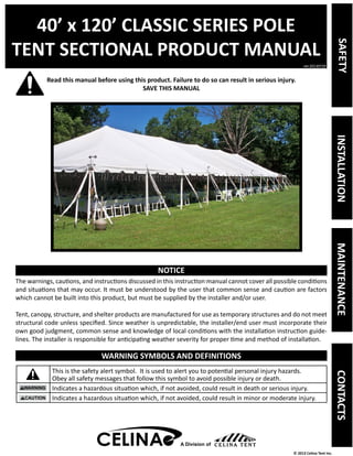 40’ x 120’ CLASSIC SERIES POLE 
TENT SECTIONAL PRODUCT MANUAL 
Read this manual before using this product. Failure to do so can result in serious injury. 
ver.20130729 
© 2013 Celina Tent Inc. 
SAVE THIS MANUAL 
NOTICE 
The warnings, cautions, and instructions discussed in this instruction manual cannot cover all possible conditions 
and situations that may occur. It must be understood by the user that common sense and caution are factors 
which cannot be built into this product, but must be supplied by the installer and/or user. 
Tent, canopy, structure, and shelter products are manufactured for use as temporary structures and do not meet 
structural code unless specified. Since weather is unpredictable, the installer/end user must incorporate their 
own good judgment, common sense and knowledge of local conditions with the installation instruction guide-lines. 
The installer is responsible for anticipating weather severity for proper time and method of installation. 
WARNING SYMBOLS AND DEFINITIONS 
This is the safety alert symbol. It is used to alert you to potential personal injury hazards. 
Obey all safety messages that follow this symbol to avoid possible injury or death. 
Indicates a hazardous situation which, if not avoided, could result in death or serious injury. 
Indicates a hazardous situation which, if not avoided, could result in minor or moderate injury. 
A Division of 
SAFETY INSTALLATION MAINTENANCE CONTACTS 
 