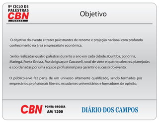 9

                                               Objetivo


O objetivo do evento é trazer palestrantes de renome e projeção nacional com profundo
conhecimento na área empresarial e econômica.


Serão realizadas quatro palestras durante o ano em cada cidade, (Curitiba, Londrina,
Maringá, Ponta Grossa, Foz do Iguaçu e Cascavel), total de vinte e quatro palestras, planejadas
 