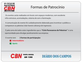 9
                                Formas de Patrocínio
Os eventos serão realizados em locais com espaços modernos, com excelente
infra-estrutura, acomodações, sistema de som e iluminação.

A comunicação do evento foi cuidadosamente elaborada para incentivar o público a
comparecer as palestras (não haverá cobrança de ingressos).

É pela soma de todos estes ingredientes que o “Ciclo Paranaense de Palestras” é uma
oportunidade para divulgar positivamente sua empresa.

O evento tem      2 formas de participação:
         Intermediário
         Apoio
 
