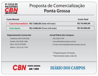 9
                                  Proposta de Comercialização
                                         Ponta Grossa
    Custo Mensal                                                                        Custo Total

      Cota Intermediário R$ 7.000,00 (Sete mil reais)                                   R$ 70.000,00

      Cota Apoio                  R$ 5.000,00 (Cinco mil reais)                         R$ 50.000,00


    Departamento Comercial:                            Jornal Diário dos Campos:
       Andressa: (42) 9129-6326                           (42) 3220-7744
       Evelise: (42) 9108-1484                            www.diariodoscampos.com.br
       Néry: (42) 9129-8582                               E-mail: comercial@diariodoscampos.com.br
       Wilson: (42) 9132-7744


                                                          * Proposta para 10 meses.
                                                          * Vencimento todo o dia 20.
 