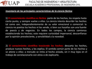 Inventario de las principales características de la ciencia fáctica
1) El conocimiento científico es fáctico: parte de los hechos, los respeta hasta
cierto punto, y siempre vuelve a ellos. La ciencia intenta describir los hechos
tal como son, independientemente de su valor emocional o comercial: la
ciencia no poetiza los hechos ni los vende, si bien sus hazañas son una fuente
de poesía y de negocios. En todos los campos, la ciencia comienza
estableciendo los hechos; esto requiere curiosidad impersonal, desconfianza
por la opinión prevaleciente, y sensibilidad a la novedad.
2) El conocimiento científico trasciende los hechos: descarta los hechos,
produce nuevos hechos, y los explica. El sentido común parte de los hechos y
se atiene a ellos: a menudo se imita al hecho aislado, sin ir muy lejos en el
trabajo de correlacionarlo con otros o de explicarlo.
 