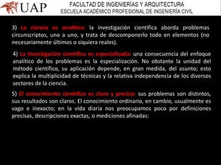 3) La ciencia es analítica: la investigación científica aborda problemas
circunscriptos, uno a uno, y trata de descomponerlo todo en elementos (no
necesariamente últimos o siquiera reales).
4) La investigación científica es especializada: una consecuencia del enfoque
analítico de los problemas es la especialización. No obstante la unidad del
método científico, su aplicación depende, en gran medida, del asunto; esto
explica la multiplicidad de técnicas y la relativa independencia de los diversos
sectores de la ciencia.
5) El conocimiento científico es claro y preciso: sus problemas son distintos,
sus resultados son claros. El conocimiento ordinario, en cambio, usualmente es
vago e inexacto; en la vida diaria nos preocupamos poco por definiciones
precisas, descripciones exactas, o mediciones afinadas:
 