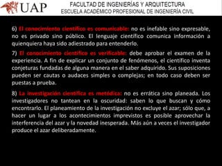 6) El conocimiento científico es comunicable: no es inefable sino expresable,
no es privado sino público. El lenguaje científico comunica información a
quienquiera haya sido adiestrado para entenderlo.
7) El conocimiento científico es verificable: debe aprobar el examen de la
experiencia. A fin de explicar un conjunto de fenómenos, el científico inventa
conjeturas fundadas de alguna manera en el saber adquirido. Sus suposiciones
pueden ser cautas o audaces simples o complejas; en todo caso deben ser
puestas a prueba.
8) La investigación científica es metódica: no es errática sino planeada. Los
investigadores no tantean en la oscuridad: saben lo que buscan y cómo
encontrarlo. El planeamiento de la investigación no excluye el azar; sólo que, a
hacer un lugar a los acontecimientos imprevistos es posible aprovechar la
interferencia del azar y la novedad inesperada. Más aún a veces el investigador
produce el azar deliberadamente.
 