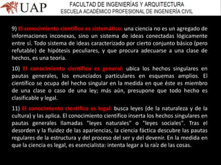 9) El conocimiento científico es sistemático: una ciencia no es un agregado de
informaciones inconexas, sino un sistema de ideas conectadas lógicamente
entre sí. Todo sistema de ideas caracterizado por cierto conjunto básico (pero
refutable) de hipótesis peculiares, y que procura adecuarse a una clase de
hechos, es una teoría.
10) El conocimiento científico es general: ubica los hechos singulares en
pautas generales, los enunciados particulares en esquemas amplios. El
científico se ocupa del hecho singular en la medida en que éste es miembro
de una clase o caso de una ley; más aún, presupone que todo hecho es
clasificable y legal.
11) El conocimiento científico es legal: busca leyes (de la naturaleza y de la
cultura) y las aplica. El conocimiento científico inserta los hechos singulares en
pautas generales llamadas "leyes naturales" o "leyes sociales". Tras el
desorden y la fluidez de las apariencias, la ciencia fáctica descubre las pautas
regulares de la estructura y del proceso del ser y del devenir. En la medida en
que la ciencia es legal, es esencialista: intenta legar a la raíz de las cosas.
 