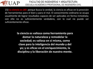 15) La ciencia es útil: porque busca la verdad, la ciencia es eficaz en la provisión
de herramientas para el bien y para el mal. El conocimiento ordinario se ocupa
usualmente de lograr resultados capaces de ser aplicados en forma inmediata;
con ello no es suficientemente verdadero, con lo cual no puede ser
suficientemente eficaz.
la ciencia es valiosa como herramienta para
domar la naturaleza y remodelar la
sociedad; es valiosa en sí misma, como
clave para la inteligencia del mundo y del
yo; y es eficaz en el enriquecimiento, la
disciplina y la liberación de nuestra mente.
 