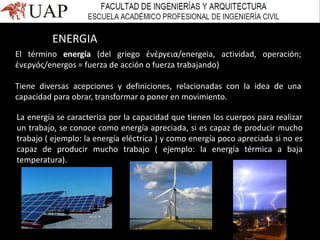 El término energía (del griego ἐνέργεια/energeia, actividad, operación;
ἐνεργóς/energos = fuerza de acción o fuerza trabajando)
Tiene diversas acepciones y definiciones, relacionadas con la idea de una
capacidad para obrar, transformar o poner en movimiento.
ENERGIA
La energía se caracteriza por la capacidad que tienen los cuerpos para realizar
un trabajo, se conoce como energía apreciada, si es capaz de producir mucho
trabajo ( ejemplo: la energía eléctrica ) y como energía poco apreciada si no es
capaz de producir mucho trabajo ( ejemplo: la energía térmica a baja
temperatura).
 