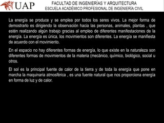 La energía se produce y se emplea por todos los seres vivos. La mejor forma de
demostrarlo es dirigiendo la observación hacia las personas, animales, plantas , que
estén realizando algún trabajo gracias al empleo de diferentes manifestaciones de la
energía. La energía es única, los movimientos son diferentes. La energía se manifiesta
de acuerdo con el movimiento.
En el espacio no hay diferentes formas de energía, lo que existe en la naturaleza son
diferentes formas de movimientos de la materia (mecánico, químico, biológico, social u
otros.
El sol es la principal fuente de calor de la tierra y de toda la energía que pone en
marcha la maquinaria atmosférica , es una fuente natural que nos proporciona energía
en forma de luz y de calor.
 