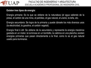 Existen tres tipos de energía:
Energía primaria: Es la que se obtiene de la naturaleza (el agua saliendo de la
presa, el carbón de una mina, el petróleo, el gas natural, el uranio, la leña, etc.
Energía secundaria: Se logra de la primaria y puede dársele los más diversos usos
(la electricidad, la gasolina, el carbón vegetal).
Energía final ó útil: Se obtiene de la secundaria y representa la energía mecánica
gastada en un motor, la luminosa en un bombillo, la calórica en una plancha; existen
energías primarias que pasan directamente a la final, como lo es el gas natural
usado para iluminarse.
 