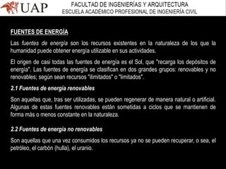 FUENTES DE ENERGÍA
Las fuentes de energía son los recursos existentes en la naturaleza de los que la
humanidad puede obtener energía utilizable en sus actividades.
El origen de casi todas las fuentes de energía es el Sol, que "recarga los depósitos de
energía". Las fuentes de energía se clasifican en dos grandes grupos: renovables y no
renovables; según sean recursos "ilimitados" o "limitados".
2.1 Fuentes de energía renovables
Son aquellas que, tras ser utilizadas, se pueden regenerar de manera natural o artificial.
Algunas de estas fuentes renovables están sometidas a ciclos que se mantienen de
forma más o menos constante en la naturaleza.
2.2 Fuentes de energía no renovables
Son aquellas que una vez consumidos los recursos ya no se pueden recuperar, o sea, el
petróleo, el carbón (hulla), el uranio.
 