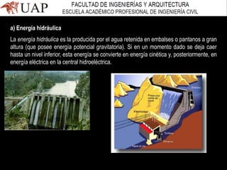 a) Energía hidráulica
La energía hidráulica es la producida por el agua retenida en embalses o pantanos a gran
altura (que posee energía potencial gravitatoria). Si en un momento dado se deja caer
hasta un nivel inferior, esta energía se convierte en energía cinética y, posteriormente, en
energía eléctrica en la central hidroeléctrica.
 