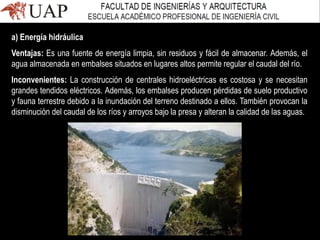 a) Energía hidráulica
Ventajas: Es una fuente de energía limpia, sin residuos y fácil de almacenar. Además, el
agua almacenada en embalses situados en lugares altos permite regular el caudal del río.
Inconvenientes: La construcción de centrales hidroeléctricas es costosa y se necesitan
grandes tendidos eléctricos. Además, los embalses producen pérdidas de suelo productivo
y fauna terrestre debido a la inundación del terreno destinado a ellos. También provocan la
disminución del caudal de los ríos y arroyos bajo la presa y alteran la calidad de las aguas.
 