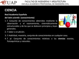 CIENCIA
Real Academia Española
del latín scientĭa (conocimiento)
1. f. Conjunto de conocimientos obtenidos mediante la
observación y el razonamiento, sistemáticamente
estructurados y de los que se deducen principios y leyes
generales.
2. f. Saber o erudición.
3. f. Habilidad, maestría, conjunto de conocimientos en cualquier cosa.
4. f. pl. Conjunto de conocimientos relativos a las ciencias exactas,
fisicoquímicas y naturales.
 