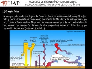 c) Energía Solar
La energía solar es la que llega a la Tierra en forma de radiación electromagnética (luz,
calor y rayos ultravioleta principalmente) procedente del Sol, donde ha sido generada por
un proceso de fusión nuclear. El aprovechamiento de la energía solar se puede realizar de
dos formas: por conversión térmica de alta temperatura (sistema fototérmico) y por
conversión fotovoltaica (sistema fotovoltaico).
 