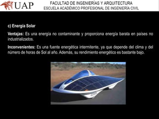 c) Energía Solar
Ventajas: Es una energía no contaminante y proporciona energía barata en países no
industrializados.
Inconvenientes: Es una fuente energética intermitente, ya que depende del clima y del
número de horas de Sol al año. Además, su rendimiento energético es bastante bajo.
 
