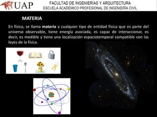 En física, se llama materia a cualquier tipo de entidad física que es parte del
universo observable, tiene energía asociada, es capaz de interaccionar, es
decir, es medible y tiene una localización espaciotemporal compatible con las
leyes de la física.
MATERIA
 