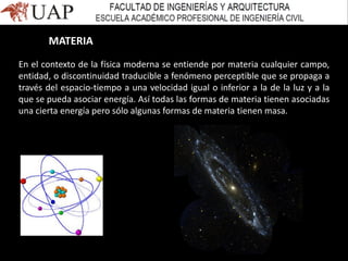 MATERIA
En el contexto de la física moderna se entiende por materia cualquier campo,
entidad, o discontinuidad traducible a fenómeno perceptible que se propaga a
través del espacio-tiempo a una velocidad igual o inferior a la de la luz y a la
que se pueda asociar energía. Así todas las formas de materia tienen asociadas
una cierta energía pero sólo algunas formas de materia tienen masa.
 
