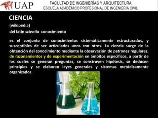 CIENCIA
(wikipedia)
del latín scientĭa conocimiento
es el conjunto de conocimientos sistemáticamente estructurados, y
susceptibles de ser articulados unos con otros. La ciencia surge de la
obtención del conocimiento mediante la observación de patrones regulares,
de razonamientos y de experimentación en ámbitos específicos, a partir de
los cuales se generan preguntas, se construyen hipótesis, se deducen
principios y se elaboran leyes generales y sistemas metódicamente
organizados.
 