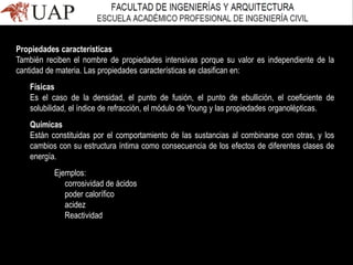 Propiedades características
También reciben el nombre de propiedades intensivas porque su valor es independiente de la
cantidad de materia. Las propiedades características se clasifican en:
Físicas
Es el caso de la densidad, el punto de fusión, el punto de ebullición, el coeficiente de
solubilidad, el índice de refracción, el módulo de Young y las propiedades organolépticas.
Químicas
Están constituidas por el comportamiento de las sustancias al combinarse con otras, y los
cambios con su estructura íntima como consecuencia de los efectos de diferentes clases de
energía.
Ejemplos:
corrosividad de ácidos
poder calorífico
acidez
Reactividad
 