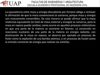 La equivalencia entre masa y energía descubierta por Einstein obliga a rechazar
la afirmación de que la masa convencional se conserva, porque masa y energía
son mutuamente convertibles. De esta manera se puede afirmar que la masa
relativista equivalente (el total de masa material y energía) se conserva, pero la
masa en reposo puede cambiar, como ocurre en aquellos procesos relativísticos
en que una parte de la materia se convierte en fotones. La conversión en
reacciones nucleares de una parte de la materia en energía radiante, con
disminución de la masa en reposo; se observa por ejemplo en procesos de
fisión como la explosión de una bomba atómica, o en procesos de fusión como
la emisión constante de energía que realizan las estrellas.
 