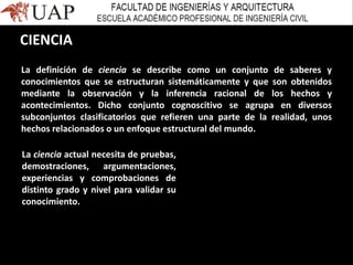 La definición de ciencia se describe como un conjunto de saberes y
conocimientos que se estructuran sistemáticamente y que son obtenidos
mediante la observación y la inferencia racional de los hechos y
acontecimientos. Dicho conjunto cognoscitivo se agrupa en diversos
subconjuntos clasificatorios que refieren una parte de la realidad, unos
hechos relacionados o un enfoque estructural del mundo.
La ciencia actual necesita de pruebas,
demostraciones, argumentaciones,
experiencias y comprobaciones de
distinto grado y nivel para validar su
conocimiento.
CIENCIA
 