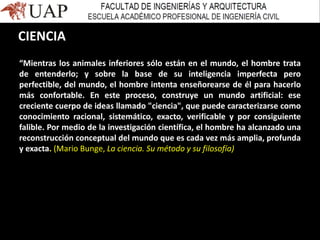 “Mientras los animales inferiores sólo están en el mundo, el hombre trata
de entenderlo; y sobre la base de su inteligencia imperfecta pero
perfectible, del mundo, el hombre intenta enseñorearse de él para hacerlo
más confortable. En este proceso, construye un mundo artificial: ese
creciente cuerpo de ideas llamado "ciencia", que puede caracterizarse como
conocimiento racional, sistemático, exacto, verificable y por consiguiente
falible. Por medio de la investigación científica, el hombre ha alcanzado una
reconstrucción conceptual del mundo que es cada vez más amplia, profunda
y exacta. (Mario Bunge, La ciencia. Su método y su filosofía)
CIENCIA
 