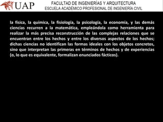la física, la química, la fisiología, la psicología, la economía, y las demás
ciencias recurren a la matemática, empleándola como herramienta para
realizar la más precisa reconstrucción de las complejas relaciones que se
encuentran entre los hechos y entre los diversos aspectos de los hechos;
dichas ciencias no identifican las formas ideales con los objetos concretos,
sino que interpretan las primeras en términos de hechos y de experiencias
(o, lo que es equivalente, formalizan enunciados fácticos).
 