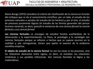 Mario Bunge (1972) considera el criterio de clasificación de la ciencia en función
del enfoque que se da al conocimiento científico: por un lado, el estudio de los
procesos naturales o sociales (el estudio de los hechos) y, por el otro, el estudio
de procesos puramente lógicos (el estudio de las formas generales del pensar
humano racional), es decir, postuló la existencia de una ciencia factual (o ciencia
fáctica) y una ciencia formal.
Las ciencias factuales se encargan de estudiar hechos auxiliándose de la
observación y la experimentación. La física, la psicología y la sociología son
ciencias factuales porque se refieren a hechos que se supone ocurren en la
realidad y, por consiguiente, tienen que apelar al examen de la evidencia
científica empírica.
El objeto de estudio de la ciencia formal no son las cosas ni los procesos, sino
las relaciones abstractas entre signos, es decir, se estudian sus relaciones
sintácticas y sus posibles inferencias. Son ciencias formales la lógica y las
matemáticas.
 