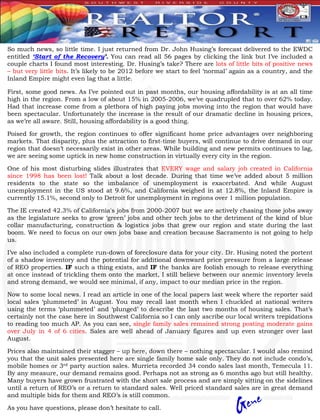 So much news, so little time. I just returned from Dr. John Husing’s forecast delivered to the EWDC
entitled ‘Start of the Recovery’. You can read all 56 pages by clicking the link but I’ve included a
couple charts I found most interesting. Dr. Husing’s take? There are lots of little bits of positive news
– but very little bits. It’s likely to be 2012 before we start to feel ‘normal’ again as a country, and the
Inland Empire might even lag that a little.

First, some good news. As I’ve pointed out in past months, our housing affordability is at an all time
high in the region. From a low of about 15% in 2005-2006, we’ve quadrupled that to over 62% today.
Had that increase come from a plethora of high paying jobs moving into the region that would have
been spectacular. Unfortunately the increase is the result of our dramatic decline in housing prices,
as we’re all aware. Still, housing affordability is a good thing.

Poised for growth, the region continues to offer significant home price advantages over neighboring
markets. That disparity, plus the attraction to first-time buyers, will continue to drive demand in our
region that doesn’t necessarily exist in other areas. While building and new permits continues to lag,
we are seeing some uptick in new home construction in virtually every city in the region.

One of his most disturbing slides illustrates that EVERY wage and salary job created in California
since 1998 has been lost! Talk about a lost decade. During that time we’ve added about 5 million
residents to the state so the imbalance of unemployment is exacerbated. And while August
unemployment in the US stood at 9.6%, and California weighed in at 12.8%, the Inland Empire is
currently 15.1%, second only to Detroit for unemployment in regions over 1 million population.

The IE created 42.3% of California's jobs from 2000-2007 but we are actively chasing those jobs away
as the legislature seeks to grow ‘green’ jobs and other tech jobs to the detriment of the kind of blue
collar manufacturing, construction & logistics jobs that grew our region and state during the last
boom. We need to focus on our own jobs base and creation because Sacramento is not going to help
us.

I’ve also included a complete run-down of foreclosure data for your city. Dr. Husing noted the portent
of a shadow inventory and the potential for additional downward price pressure from a large release
of REO properties. IF such a thing exists, and IF the banks are foolish enough to release everything
at once instead of trickling them onto the market, I still believe between our anemic inventory levels
and strong demand, we would see minimal, if any, impact to our median price in the region.

Now to some local news. I read an article in one of the local papers last week where the reporter said
local sales ‘plummeted’ in August. You may recall last month when I chuckled at national writers
using the terms ‘plummeted’ and ‘plunged’ to describe the last two months of housing sales. That’s
certainly not the case here in Southwest California so I can only ascribe our local writers trepidations
to reading too much AP. As you can see, single family sales remained strong posting moderate gains
over July in 4 of 6 cities. Sales are well ahead of January figures and up even stronger over last
August.

Prices also maintained their stagger – up here, down there – nothing spectacular. I would also remind
you that the unit sales presented here are single family home sale only. They do not include condo’s,
mobile homes or 3rd party auction sales. Murrieta recorded 34 condo sales last month, Temecula 11.
By any measure, our demand remains good. Perhaps not as strong as 6 months ago but still healthy.
Many buyers have grown frustrated with the short sale process and are simply sitting on the sidelines
until a return of REO’s or a return to standard sales. Well priced standard sales are in great demand
and multiple bids for them and REO’s is still common.

As you have questions, please don’t hesitate to call.
 