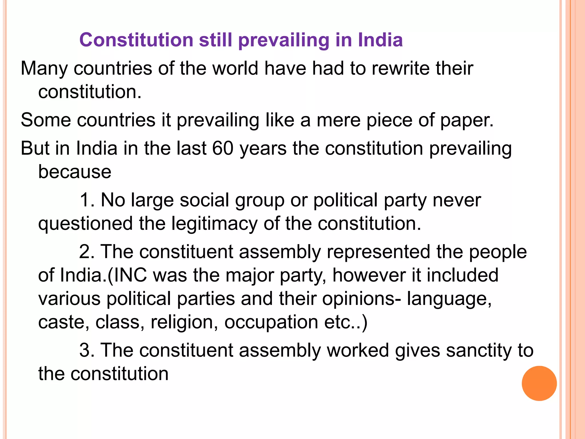 Constitution still prevailing in India
Many countries of the world have had to rewrite their
 constitution.
Some countries it prevailing like a mere piece of paper.
But in India in the last 60 years the constitution prevailing
 because
        1. No large social group or political party never
 questioned the legitimacy of the constitution.
        2. The constituent assembly represented the people
 of India.(INC was the major party, however it included
 various political parties and their opinions- language,
 caste, class, religion, occupation etc..)
        3. The constituent assembly worked gives sanctity to
 the constitution
 