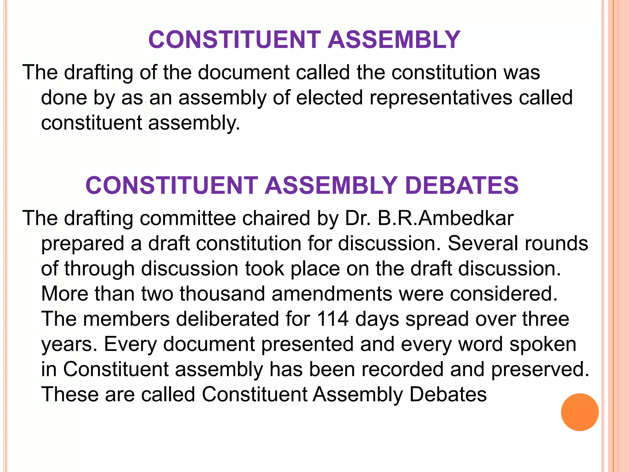 CONSTITUENT ASSEMBLY
The drafting of the document called the constitution was
  done by as an assembly of elected representatives called
  constituent assembly.


      CONSTITUENT ASSEMBLY DEBATES
The drafting committee chaired by Dr. B.R.Ambedkar
  prepared a draft constitution for discussion. Several rounds
  of through discussion took place on the draft discussion.
  More than two thousand amendments were considered.
  The members deliberated for 114 days spread over three
  years. Every document presented and every word spoken
  in Constituent assembly has been recorded and preserved.
  These are called Constituent Assembly Debates
 