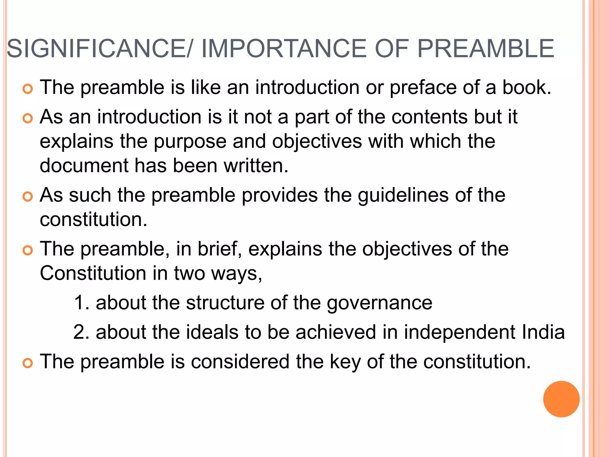 SIGNIFICANCE/ IMPORTANCE OF PREAMBLE
 The preamble is like an introduction or preface of a book.
 As an introduction is it not a part of the contents but it
  explains the purpose and objectives with which the
  document has been written.
 As such the preamble provides the guidelines of the
  constitution.
 The preamble, in brief, explains the objectives of the
  Constitution in two ways,
     1. about the structure of the governance
     2. about the ideals to be achieved in independent India
 The preamble is considered the key of the constitution.
 